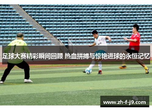 足球大赛精彩瞬间回顾 热血拼搏与惊艳进球的永恒记忆