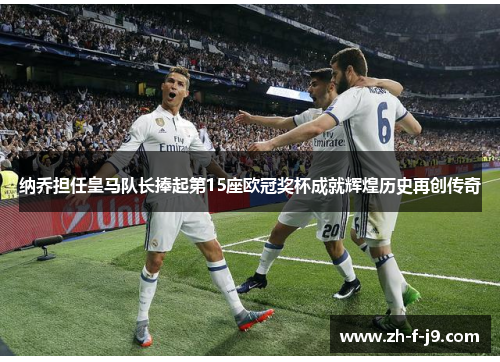 纳乔担任皇马队长捧起第15座欧冠奖杯成就辉煌历史再创传奇